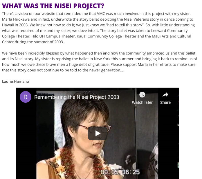 WHAT WAS THE NISEI PROJECT?There’s a video on our website that reminded me that VMC was much involved in this project with my sister, Marla Hirokawa and in fact, underwrote the story ballet depicting the Nisei Veterans story in dance coming to Hawaii in 2003. We knew not how to do it; we just knew we “had to tell this story”. So, with little understanding what was required of me and my sister; we dove into it. The story ballet was taken to Leeward Community College Theater, Hilo UH Campus Theater, Kauai Community College Theater and the Maui Arts and Cultural Center during the summer of 2003.We have been incredibly blessed by what happened then and how the community embraced us and this ballet and its Nisei story. My sister is reprising the ballet in New York this summer and bringing it back to remind us of how much we owe these brave men a huge debt of gratitude. Please support Marla in her efforts to make sure that this story does not continue to be told to the newer generation….Laurie Hamano